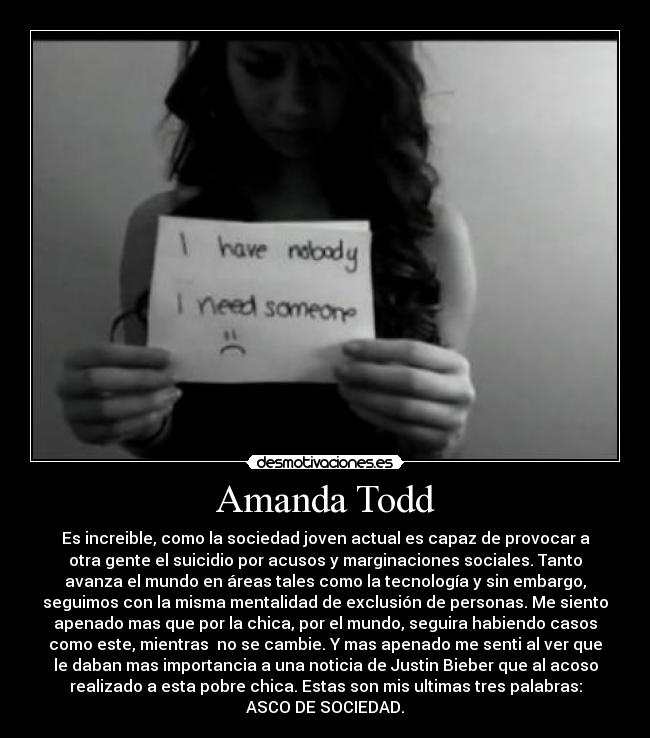 Amanda Todd - Es increible, como la sociedad joven actual es capaz de provocar a
otra gente el suicidio por acusos y marginaciones sociales. Tanto
avanza el mundo en áreas tales como la tecnología y sin embargo,
seguimos con la misma mentalidad de exclusión de personas. Me siento
apenado mas que por la chica, por el mundo, seguira habiendo casos
como este, mientras  no se cambie. Y mas apenado me senti al ver que
le daban mas importancia a una noticia de Justin Bieber que al acoso
realizado a esta pobre chica. Estas son mis ultimas tres palabras:
ASCO DE SOCIEDAD.