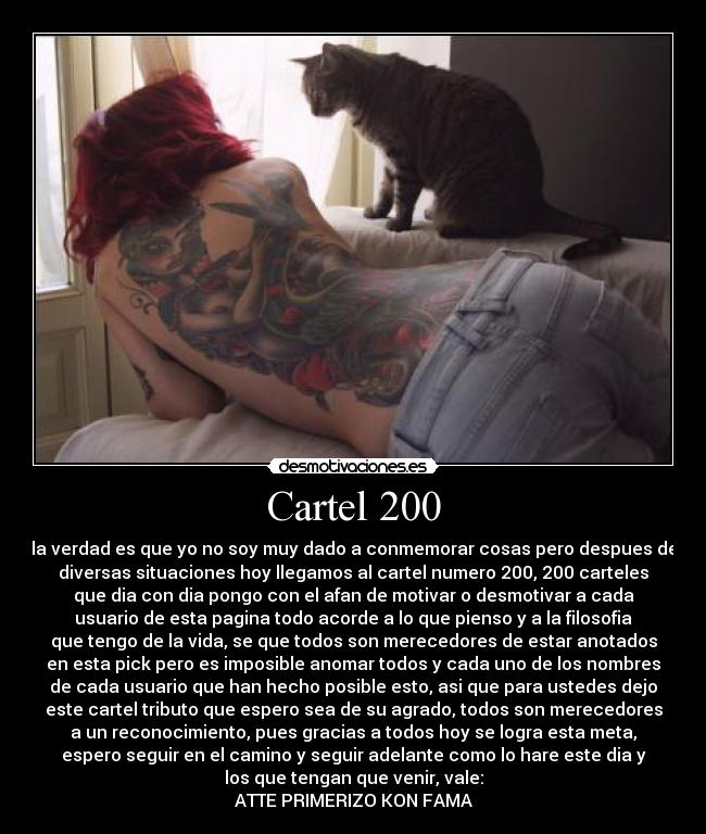 Cartel 200 - la verdad es que yo no soy muy dado a conmemorar cosas pero despues de
diversas situaciones hoy llegamos al cartel numero 200, 200 carteles
que dia con dia pongo con el afan de motivar o desmotivar a cada
usuario de esta pagina todo acorde a lo que pienso y a la filosofia
que tengo de la vida, se que todos son merecedores de estar anotados
en esta pick pero es imposible anomar todos y cada uno de los nombres
de cada usuario que han hecho posible esto, asi que para ustedes dejo
este cartel tributo que espero sea de su agrado, todos son merecedores
a un reconocimiento, pues gracias a todos hoy se logra esta meta,
espero seguir en el camino y seguir adelante como lo hare este dia y
los que tengan que venir, vale:
ATTE PRIMERIZO KON FAMA