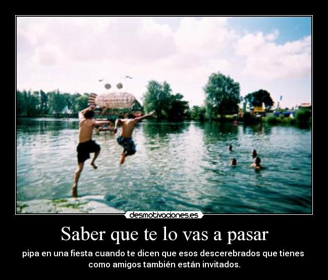 Saber que te lo vas a pasar - pipa en una fiesta cuando te dicen que esos descerebrados que tienes
como amigos también están invitados.