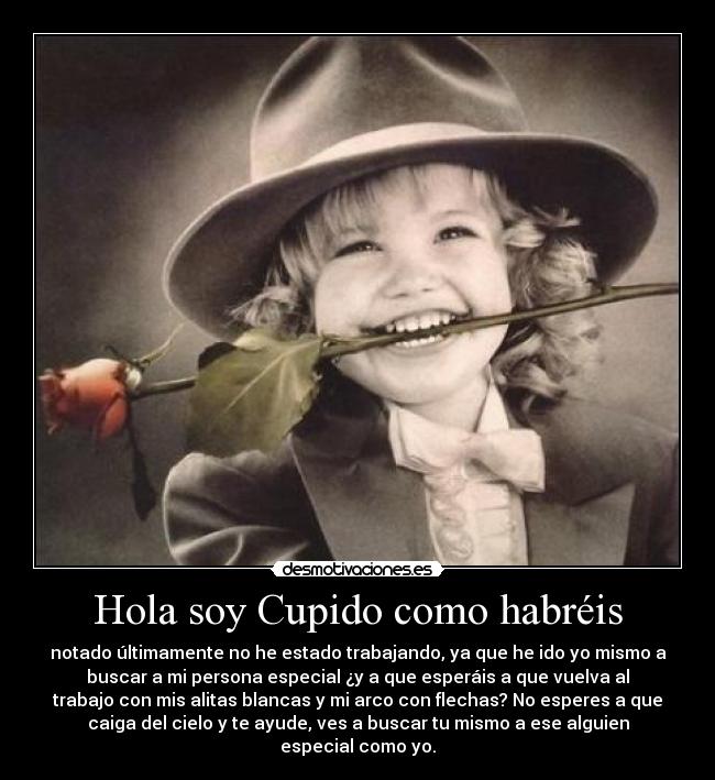 Hola soy Cupido como habréis - notado últimamente no he estado trabajando, ya que he ido yo mismo a
buscar a mi persona especial ¿y a que esperáis a que vuelva al
trabajo con mis alitas blancas y mi arco con flechas? No esperes a que
caiga del cielo y te ayude, ves a buscar tu mismo a ese alguien
especial como yo.