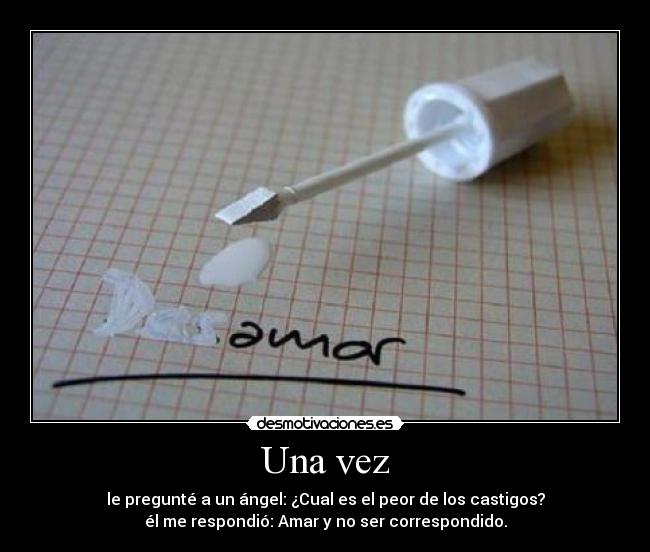 Una vez - le pregunté a un ángel: ¿Cual es el peor de los castigos?
él me respondió: Amar y no ser correspondido.
