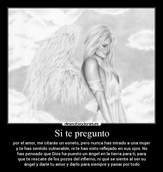 Si te pregunto - por el amor, me citarás un soneto, pero nunca has mirado a una mujer
y te has sentido vulnerable, ni te has visto reflejado en sus ojos. No
has pensado que Dios ha puesto un ángel en la tierra para ti, para
que te rescate de los pozos del infierno, ni qué se siente al ser su
ángel y darle tu amor y darlo para siempre y pasar por todo