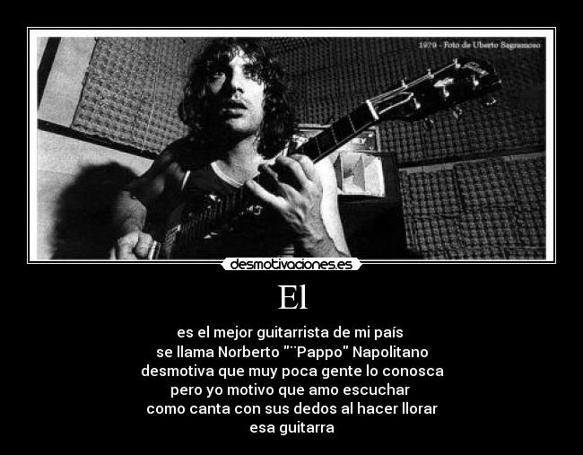 El - es el mejor guitarrista de mi país 
se llama Norberto ¨Pappo Napolitano
desmotiva que muy poca gente lo conosca
pero yo motivo que amo escuchar 
como canta con sus dedos al hacer llorar
esa guitarra