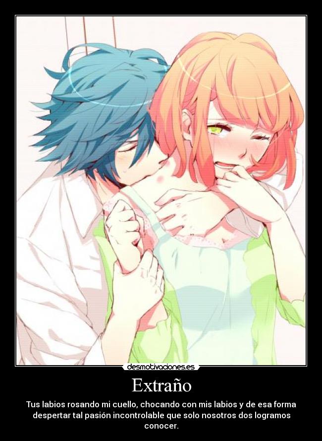 Extraño - Tus labios rosando mi cuello, chocando con mis labios y de esa forma
despertar tal pasión incontrolable que solo nosotros dos logramos
conocer.