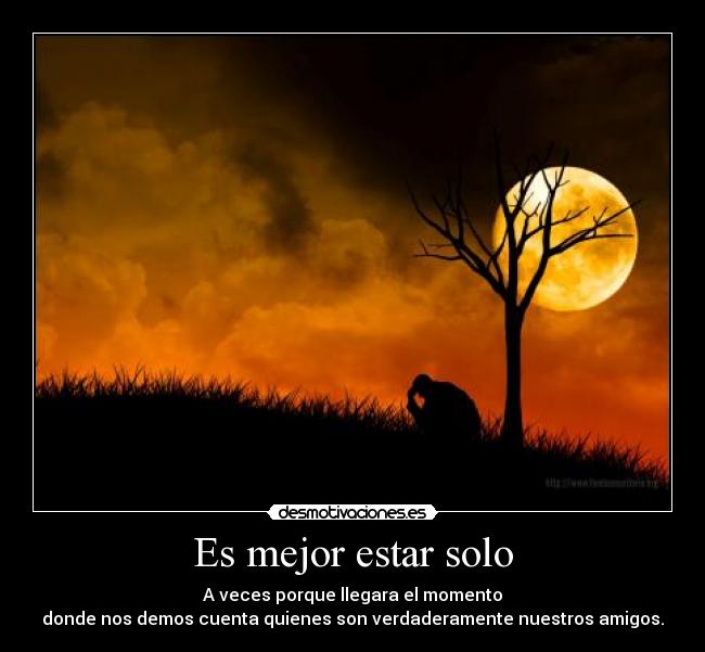 Es mejor estar solo - A veces porque llegara el momento
donde nos demos cuenta quienes son verdaderamente nuestros amigos.