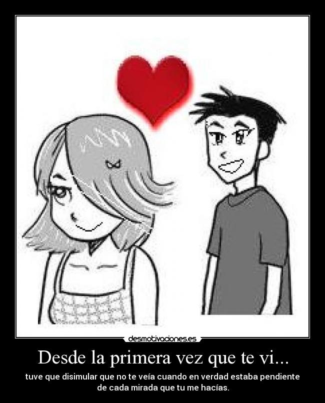 Desde la primera vez que te vi... - tuve que disimular que no te veía cuando en verdad estaba pendiente
de cada mirada que tu me hacías.