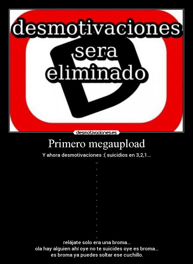 Primero megaupload - Y ahora desmotivaciones :( suicidios en 3,2,1...
..
.
.
.
.
.
.
.
.
.
.
.
.
relájate solo era una broma...
ola hay alguien ahí oye no te suicides oye es broma...
es broma ya puedes soltar ese cuchillo.
