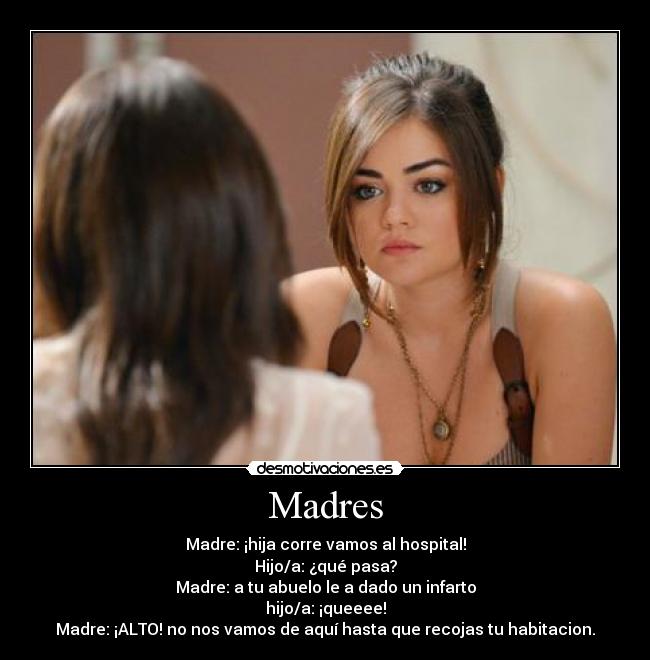 Madres - Madre: ¡hija corre vamos al hospital!
Hijo/a: ¿qué pasa?
Madre: a tu abuelo le a dado un infarto
hijo/a: ¡queeee!
Madre: ¡ALTO! no nos vamos de aquí hasta que recojas tu habitacion.