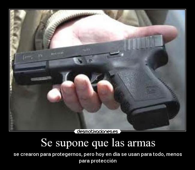 Se supone que las armas - se crearon para protegernos, pero hoy en día se usan para todo, menos
para protección