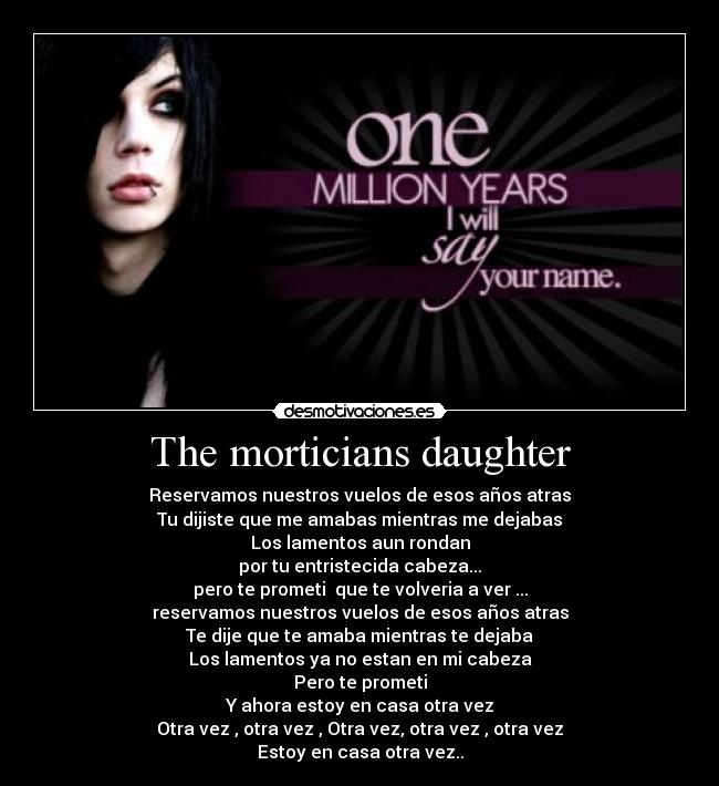 The morticians daughter - Reservamos nuestros vuelos de esos años atras
Tu dijiste que me amabas mientras me dejabas
Los lamentos aun rondan
por tu entristecida cabeza...
pero te prometi que te volveria a ver...
reservamos nuestros vuelos de esos años atras
Te dije que te amaba mientras te dejaba
Los lamentos ya no estan en mi cabeza
Pero te prometi
Y ahora estoy en casa otra vez
Otra vez , otra vez , Otra vez, otra vez , otra vez
Estoy en casa otra vez..