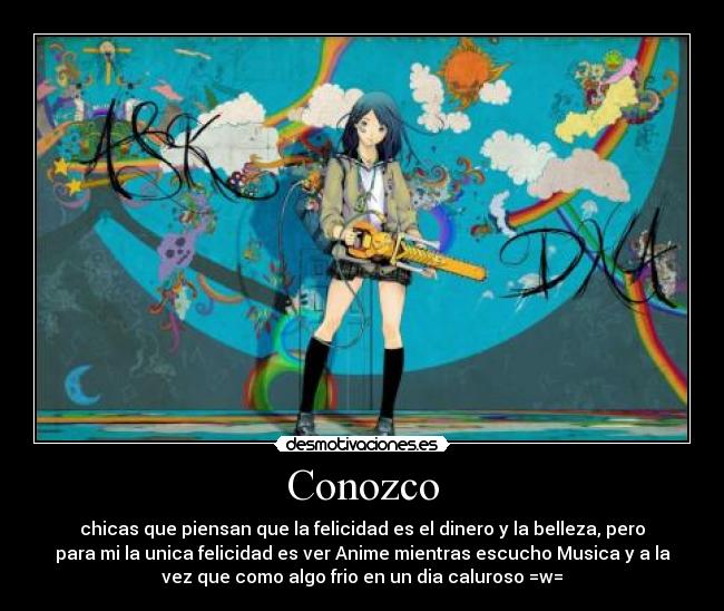 Conozco - chicas que piensan que la felicidad es el dinero y la belleza, pero
para mi la unica felicidad es ver Anime mientras escucho Musica y a la
vez que como algo frio en un dia caluroso =w=