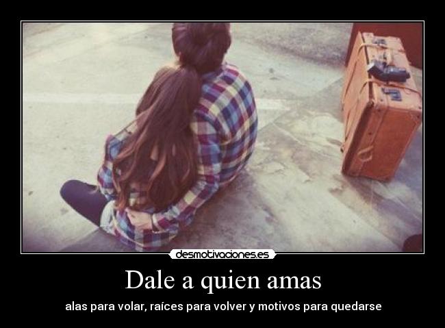 Dale a quien amas - alas para volar, raíces para volver y motivos para quedarse