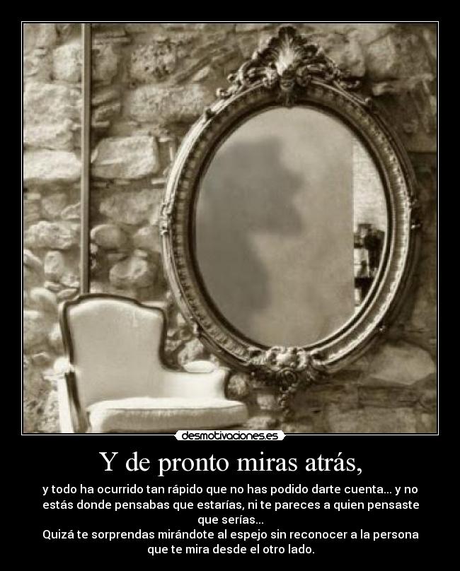 Y de pronto miras atrás, - y todo ha ocurrido tan rápido que no has podido darte cuenta... y no
estás donde pensabas que estarías, ni te pareces a quien pensaste
que serías...
Quizá te sorprendas mirándote al espejo sin reconocer a la persona
que te mira desde el otro lado.