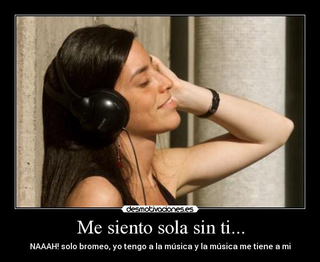 Me siento sola sin ti... - NAAAH! solo bromeo, yo tengo a la música y la música me tiene a mi