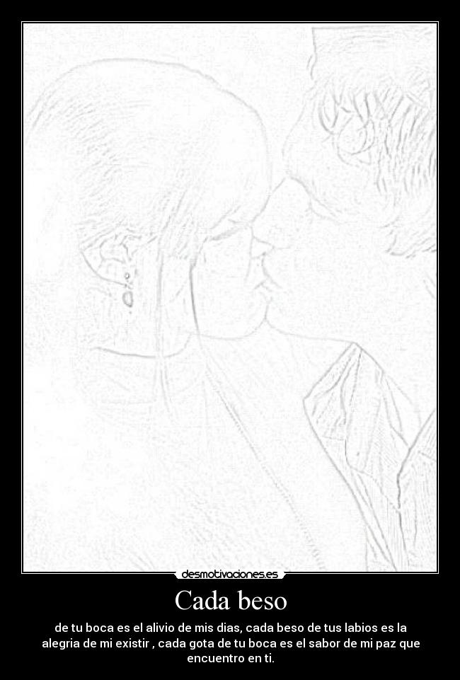 Cada beso - de tu boca es el alivio de mis dias, cada beso de tus labios es la
alegria de mi existir , cada gota de tu boca es el sabor de mi paz que
encuentro en ti.