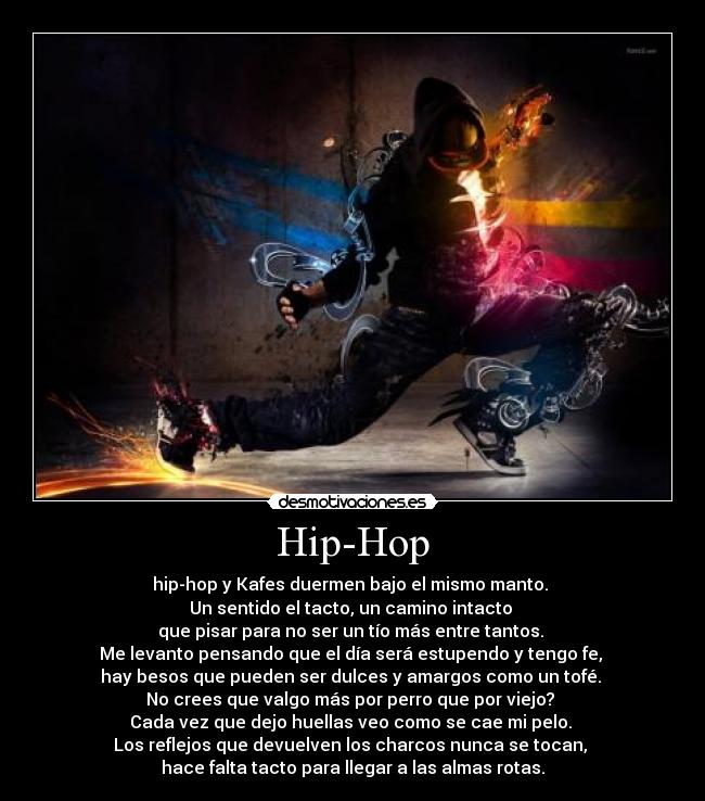 Hip-Hop - hip-hop y Kafes duermen bajo el mismo manto. 
Un sentido el tacto, un camino intacto 
que pisar para no ser un tío más entre tantos. 
Me levanto pensando que el día será estupendo y tengo fe, 
hay besos que pueden ser dulces y amargos como un tofé. 
No crees que valgo más por perro que por viejo? 
Cada vez que dejo huellas veo como se cae mi pelo. 
Los reflejos que devuelven los charcos nunca se tocan, 
hace falta tacto para llegar a las almas rotas.
