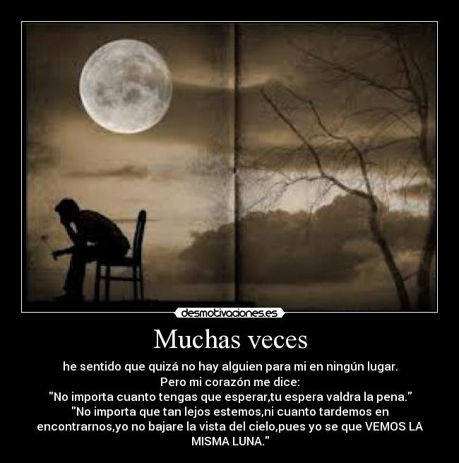 Muchas veces - he sentido que quizá no hay alguien para mi en ningún lugar.
Pero mi corazón me dice:
No importa cuanto tengas que esperar,tu espera valdra la pena.
No importa que tan lejos estemos,ni cuanto tardemos en
encontrarnos,yo no bajare la vista del cielo,pues yo se que VEMOS LA
MISMA LUNA.