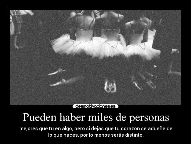 Pueden haber miles de personas - mejores que tú en algo, pero si dejas que tu corazón se adueñe de
lo que haces, por lo menos serás distinto.