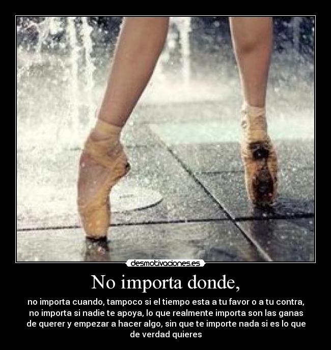 No importa donde, - no importa cuando, tampoco si el tiempo esta a tu favor o a tu contra,
no importa si nadie te apoya, lo que realmente importa son las ganas
de querer y empezar a hacer algo, sin que te importe nada si es lo que
de verdad quieres