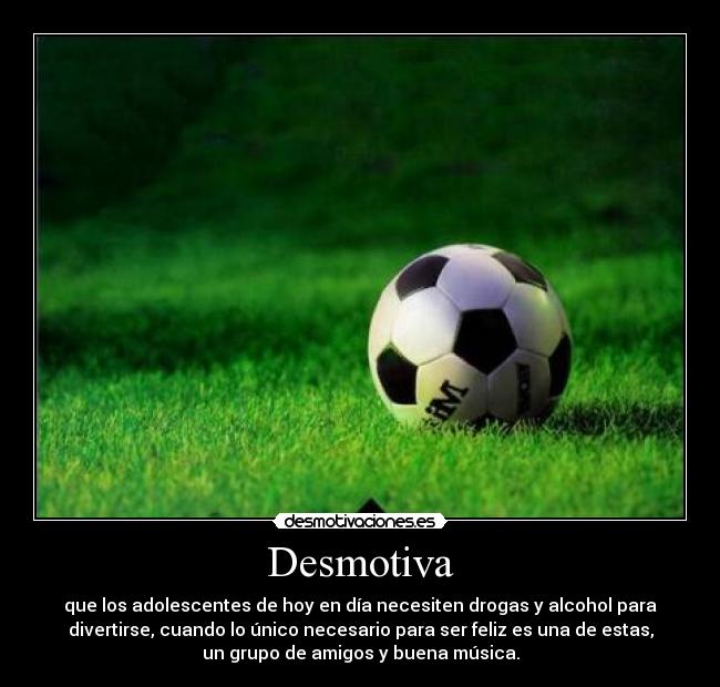 Desmotiva - que los adolescentes de hoy en día necesiten drogas y alcohol para
divertirse, cuando lo único necesario para ser feliz es una de estas,
un grupo de amigos y buena música.
