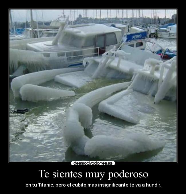 Te sientes muy poderoso - en tu Titanic, pero el cubito mas insignificante te va a hundir.
