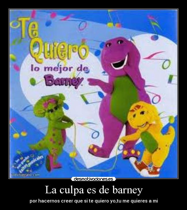 La culpa es de barney - por hacernos creer que si te quiero yo,tu me quieres a mi