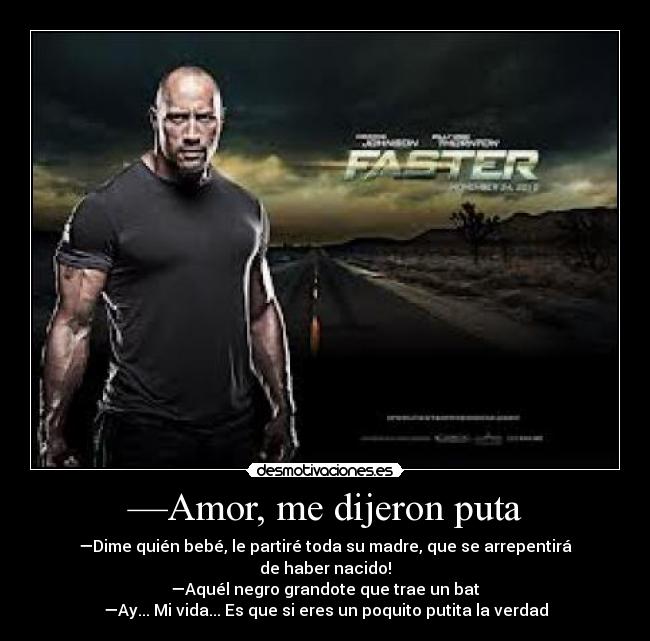 —Amor, me dijeron puta - —Dime quién bebé, le partiré toda su madre, que se arrepentirá de haber nacido!
—Aquél negro grandote que trae un bat
—Ay... Mi vida... Es que si eres un poquito putita la verdad