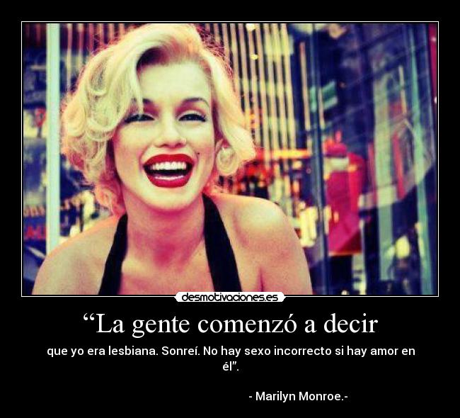 “La gente comenzó a decir - que yo era lesbiana. Sonreí. No hay sexo incorrecto si hay amor en
él”.
                                                                      
                                                - Marilyn Monroe.-