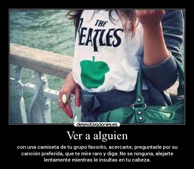Ver a alguien - con una camiseta de tu grupo favorito, acercarte, preguntarle por su
canción preferida, que te mire raro y diga: No se ninguna, alejarte
lentamente mientras le insultas en tu cabeza.