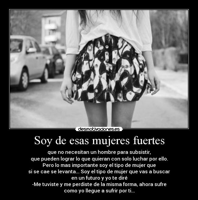 Soy de esas mujeres fuertes - que no necesitan un hombre para subsistir,
que pueden lograr lo que quieran con solo luchar por ello.
Pero lo mas importante soy el tipo de mujer que
si se cae se levanta... Soy el tipo de mujer que vas a buscar
en un futuro y yo te diré
-Me tuviste y me perdiste de la misma forma, ahora sufre
como yo llegue a sufrir por ti...