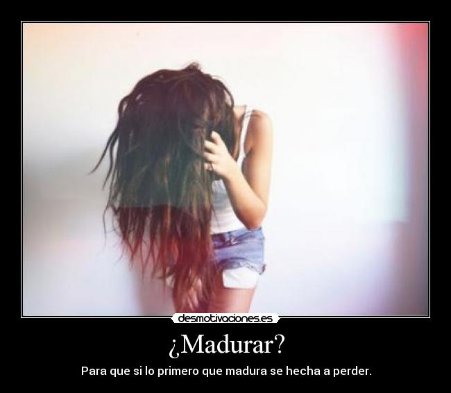 ¿Madurar? - Para que si lo primero que madura se hecha a perder.