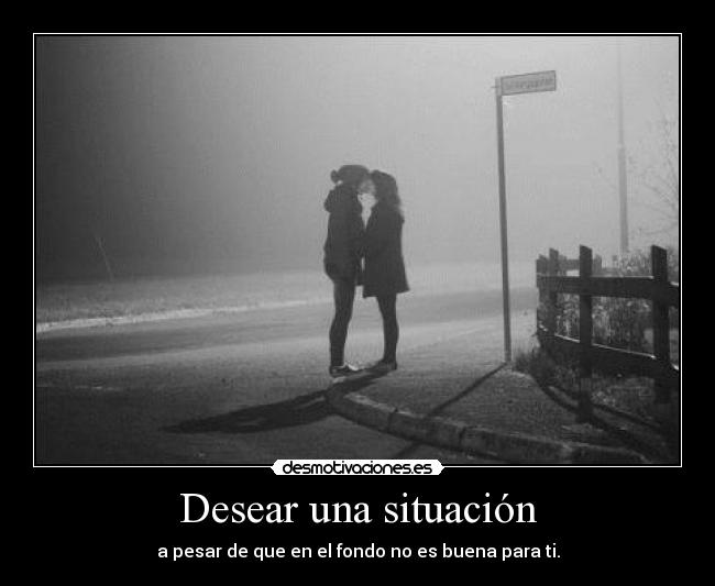 Desear una situación - a pesar de que en el fondo no es buena para ti.