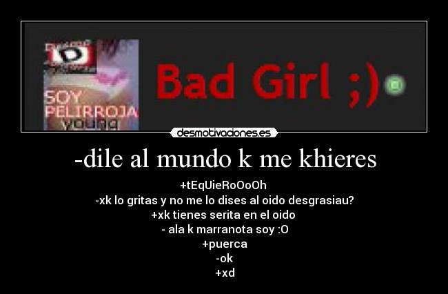 -dile al mundo k me khieres - +tEqUieRoOoOh
-xk lo gritas y no me lo dises al oido desgrasiau?
+xk tienes serita en el oido
- ala k marranota soy :O
+puerca
-ok
+xd