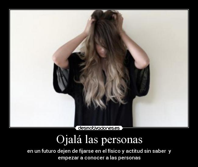 Ojalá las personas - en un futuro dejen de fijarse en el físico y actitud sin saber y
empezar a conocer a las personas