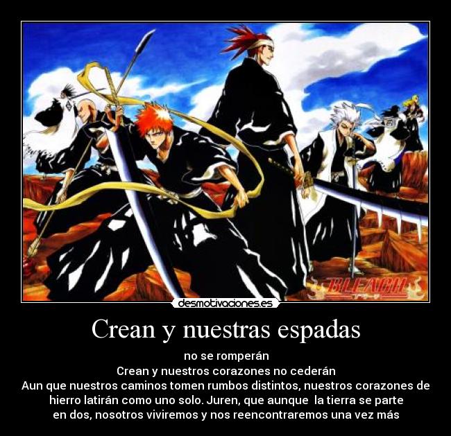 Crean y nuestras espadas - no se romperán
Crean y nuestros corazones no cederán
Aun que nuestros caminos tomen rumbos distintos, nuestros corazones de
hierro latirán como uno solo. Juren, que aunque  la tierra se parte
en dos, nosotros viviremos y nos reencontraremos una vez más