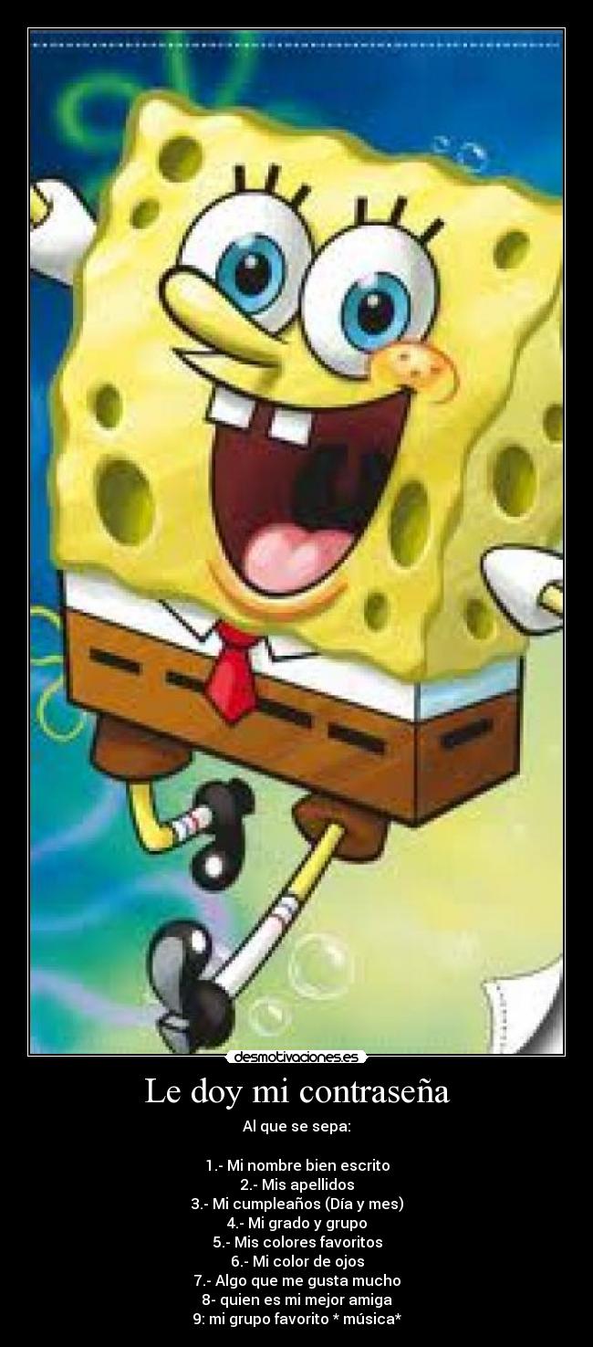 Le doy mi contraseña - Al que se sepa:
1.- Mi nombre bien escrito
2.- Mis apellidos
3.- Mi cumpleaños (Día y mes)
4.- Mi grado y grupo
5.- Mis colores favoritos
6.- Mi color de ojos
7.- Algo que me gusta mucho
8- quien es mi mejor amiga
9: mi grupo favorito * música*