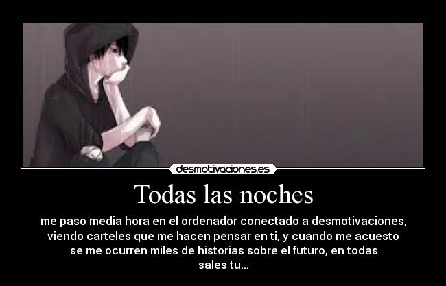 Todas las noches - me paso media hora en el ordenador conectado a desmotivaciones,
viendo carteles que me hacen pensar en ti, y cuando me acuesto
se me ocurren miles de historias sobre el futuro, en todas
sales tu...