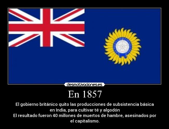 En 1857 - El gobierno británico quito las producciones de subsistencia básica
en India, para cultivar té y algodón
El resultado fueron 40 millones de muertos de hambre, asesinados por
el capitalismo.