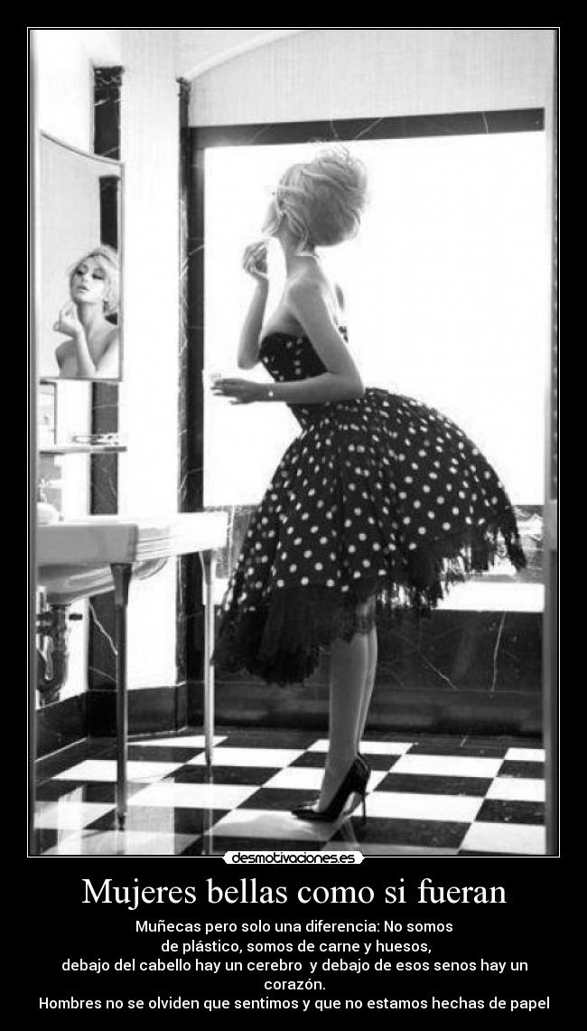 Mujeres bellas como si fueran - Muñecas pero solo una diferencia: No somos
de plástico, somos de carne y huesos,
debajo del cabello hay un cerebro y debajo de esos senos hay un corazón.
Hombres no se olviden que sentimos y que no estamos hechas de papel