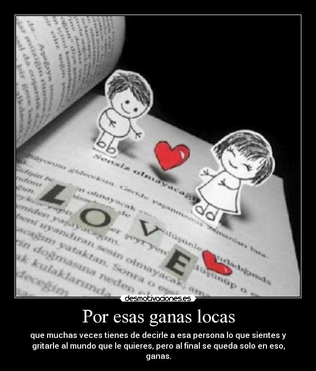 Por esas ganas locas - que muchas veces tienes de decirle a esa persona lo que sientes y
gritarle al mundo que le quieres, pero al final se queda solo en eso,
ganas.