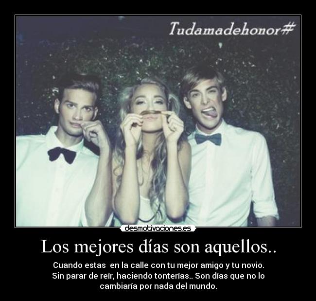 Los mejores días son aquellos.. - Cuando estas en la calle con tu mejor amigo y tu novio.
Sin parar de reír, haciendo tonterías.. Son días que no lo
cambiaría por nada del mundo.