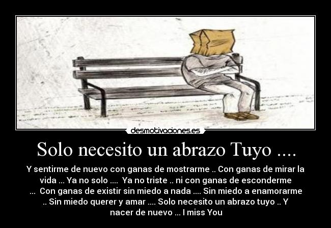 Solo necesito un abrazo Tuyo .... - Y sentirme de nuevo con ganas de mostrarme .. Con ganas de mirar la
vida ... Ya no solo .... Ya no triste .. ni con ganas de esconderme
... Con ganas de existir sin miedo a nada .... Sin miedo a enamorarme
.. Sin miedo querer y amar .... Solo necesito un abrazo tuyo .. Y
nacer de nuevo ... I miss You