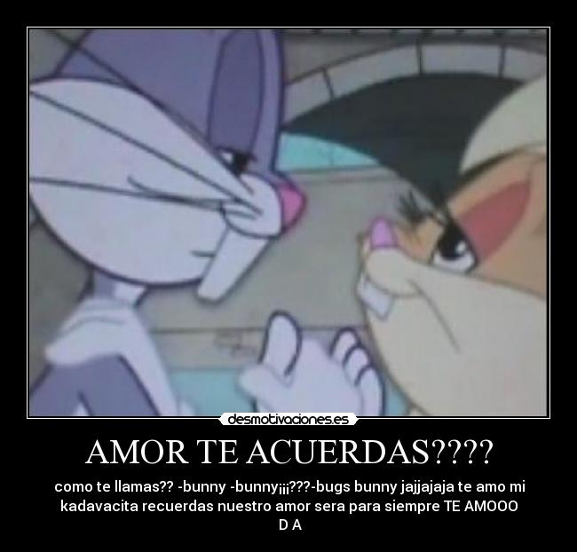 AMOR TE ACUERDAS???? - como te llamas?? -bunny -bunny¡¡¡???-bugs bunny jajjajaja te amo mi
kadavacita recuerdas nuestro amor sera para siempre TE AMOOO
♥D♥A♥