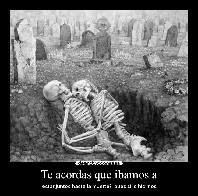 Te acordas que ibamos a - estar juntos hasta la muerte? pues si lo hicimos