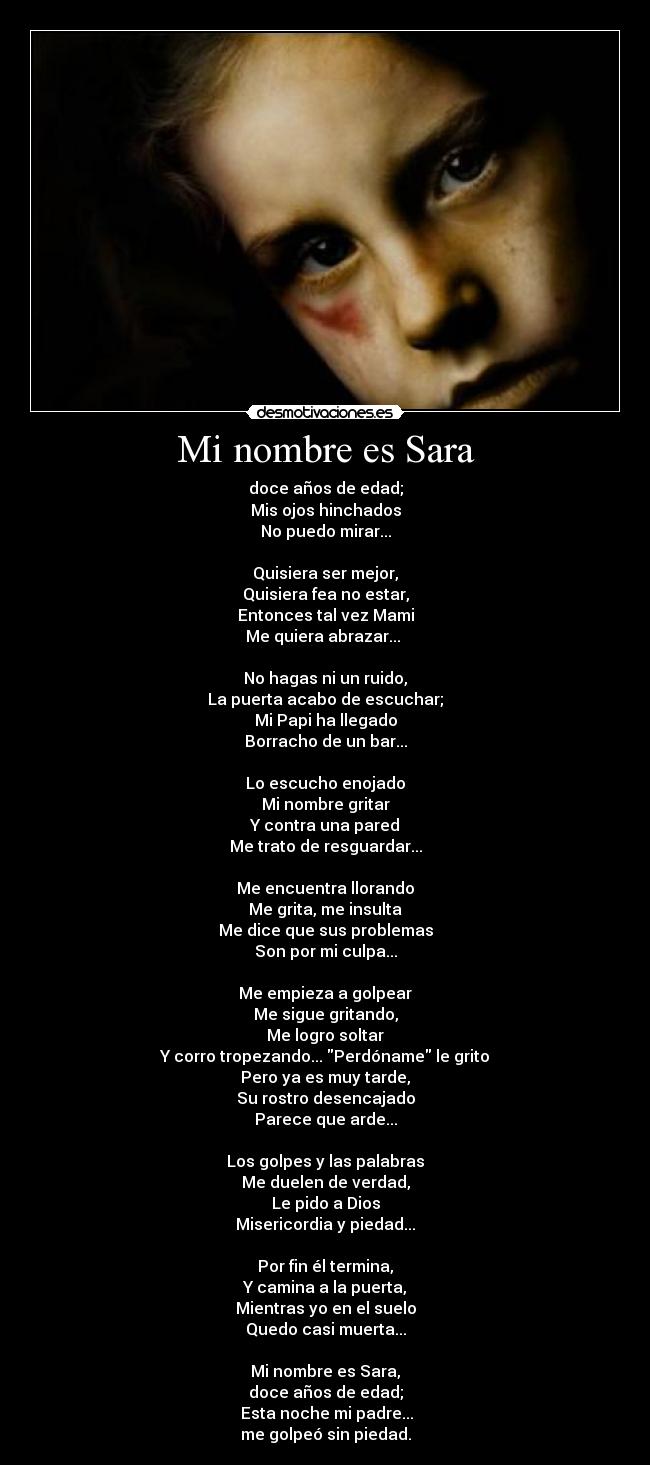 Mi nombre es Sara - doce años de edad;
Mis ojos hinchados
No puedo mirar...
Quisiera ser mejor,
Quisiera fea no estar,
Entonces tal vez Mami
Me quiera abrazar...
No hagas ni un ruido,
La puerta acabo de escuchar;
Mi Papi ha llegado
Borracho de un bar...
Lo escucho enojado
Mi nombre gritar
Y contra una pared
Me trato de resguardar...
Me encuentra llorando
Me grita, me insulta
Me dice que sus problemas
Son por mi culpa...
Me empieza a golpear
Me sigue gritando,
Me logro soltar
Y corro tropezando... Perdóname le grito
Pero ya es muy tarde,
Su rostro desencajado
Parece que arde...
Los golpes y las palabras
Me duelen de verdad,
Le pido a Dios
Misericordia y piedad...
Por fin él termina,
Y camina a la puerta,
Mientras yo en el suelo
Quedo casi muerta...
Mi nombre es Sara,
doce años de edad;
Esta noche mi padre...
me golpeó sin piedad.