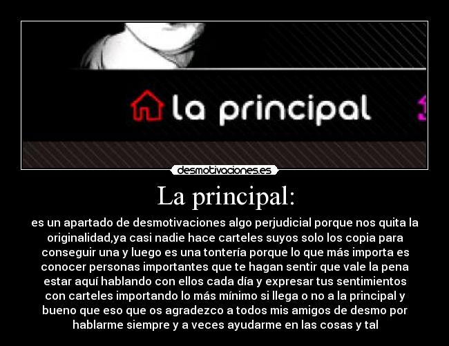 La principal: - es un apartado de desmotivaciones algo perjudicial porque nos quita la
originalidad,ya casi nadie hace carteles suyos solo los copia para
conseguir una y luego es una tontería porque lo que más importa es
conocer personas importantes que te hagan sentir que vale la pena
estar aquí hablando con ellos cada día y expresar tus sentimientos
con carteles importando lo más mínimo si llega o no a la principal y
bueno que eso que os agradezco a todos mis amigos de desmo por
hablarme siempre y a veces ayudarme en las cosas y tal