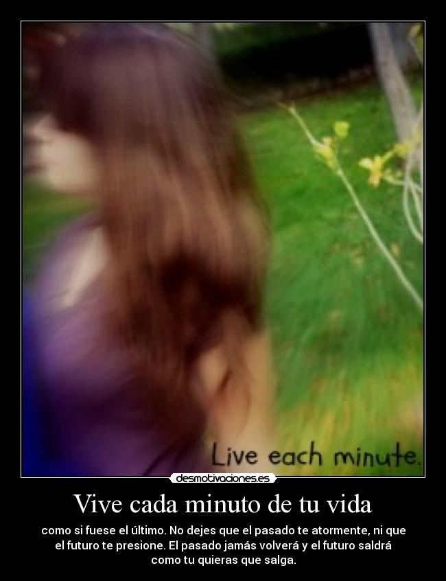 Vive cada minuto de tu vida - como si fuese el último. No dejes que el pasado te atormente, ni que
el futuro te presione. El pasado jamás volverá y el futuro saldrá
como tu quieras que salga.