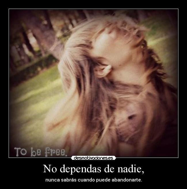 No dependas de nadie, - nunca sabrás cuando puede abandonarte.