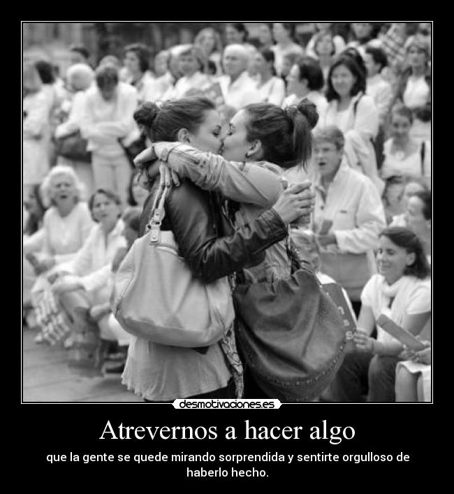 Atrevernos a hacer algo - que la gente se quede mirando sorprendida y sentirte orgulloso de haberlo hecho.