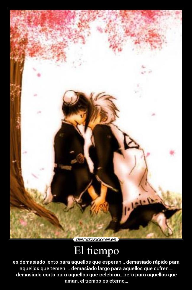 El tiempo - es demasiado lento para aquellos que esperan... demasiado rápido para
aquellos que temen.... demasiado largo para aquellos que sufren....
demasiado corto para aquellos que celebran...pero para aquellos que
aman, el tiempo es eterno...